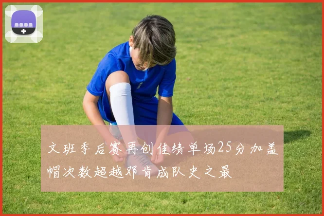 文班季后赛再创佳绩单场25分加盖帽次数超越邓肯成队史之最
