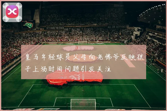 皇马年轻球员父母向老佛爷反映孩子上场时间问题引发关注