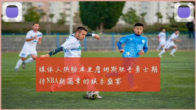 媒体人热盼库里詹姆斯联手勇士期待NBA新篇章的娱乐盛宴