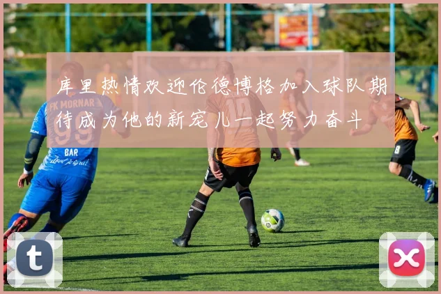 库里热情欢迎伦德博格加入球队期待成为他的新宠儿一起努力奋斗