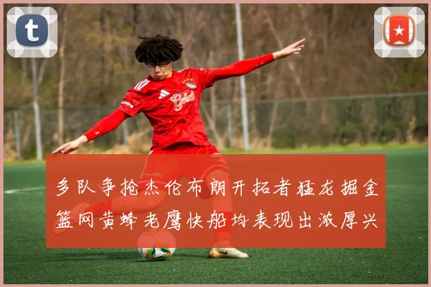 多队争抢杰伦布朗开拓者猛龙掘金篮网黄蜂老鹰快船均表现出浓厚兴趣