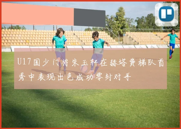 U17国少门将朱玉轩在赫塔费梯队首秀中表现出色成功零封对手