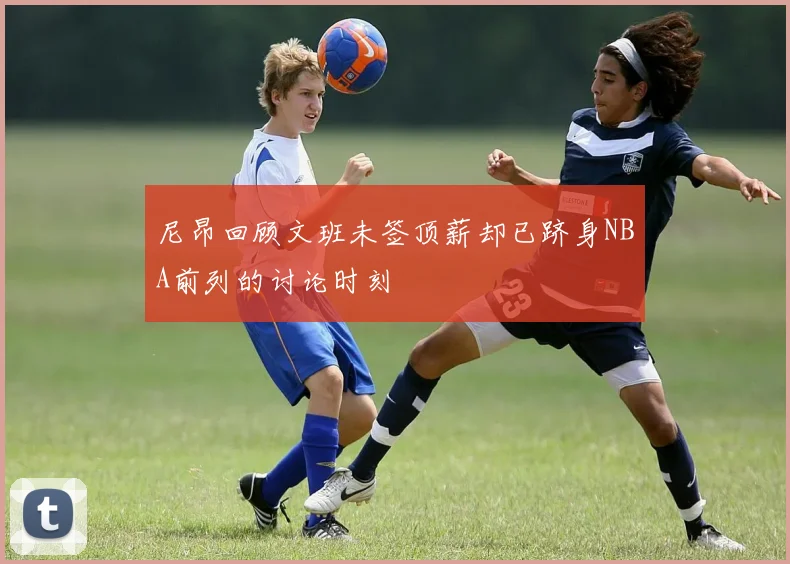尼昂回顾文班未签顶薪却已跻身NBA前列的讨论时刻