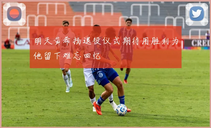 明天黄希扬退役仪式期待用胜利为他留下难忘回忆
