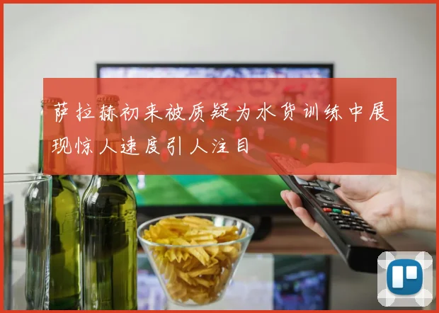 萨拉赫初来被质疑为水货训练中展现惊人速度引人注目