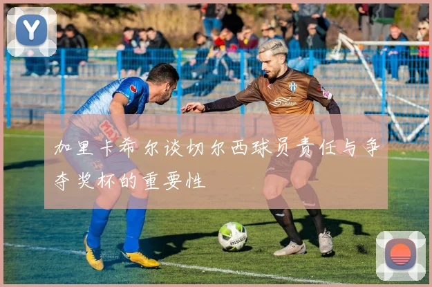 加里卡希尔谈切尔西球员责任与争夺奖杯的重要性