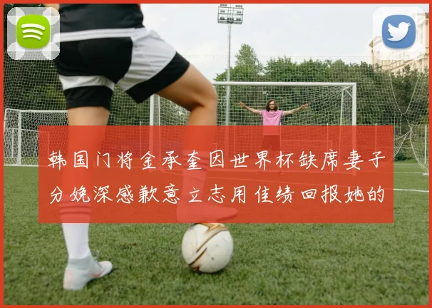 韩国门将金承奎因世界杯缺席妻子分娩深感歉意立志用佳绩回报她的支持