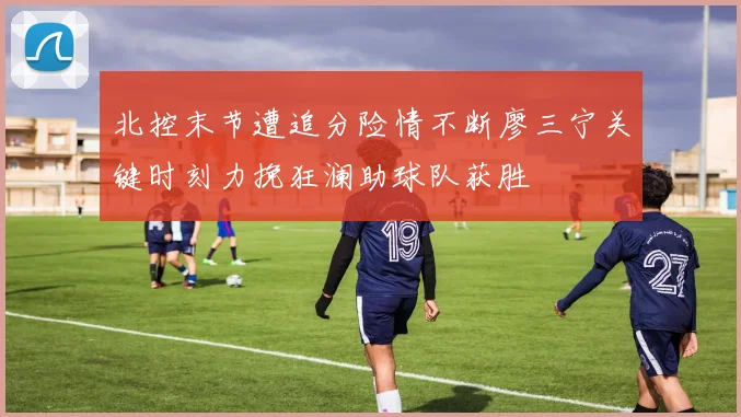 北控末节遭追分险情不断廖三宁关键时刻力挽狂澜助球队获胜