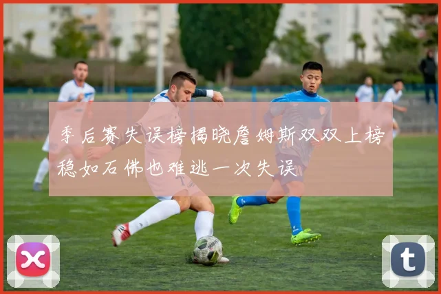 季后赛失误榜揭晓詹姆斯双双上榜稳如石佛也难逃一次失误