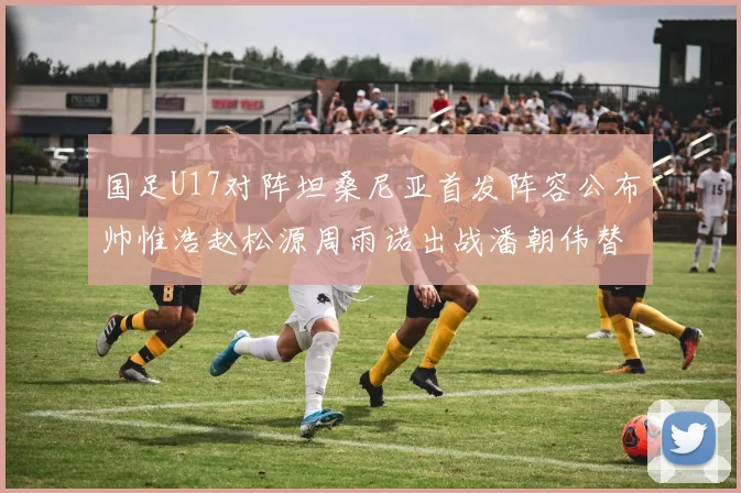 国足U17对阵坦桑尼亚首发阵容公布帅惟浩赵松源周雨诺出战潘朝伟替补