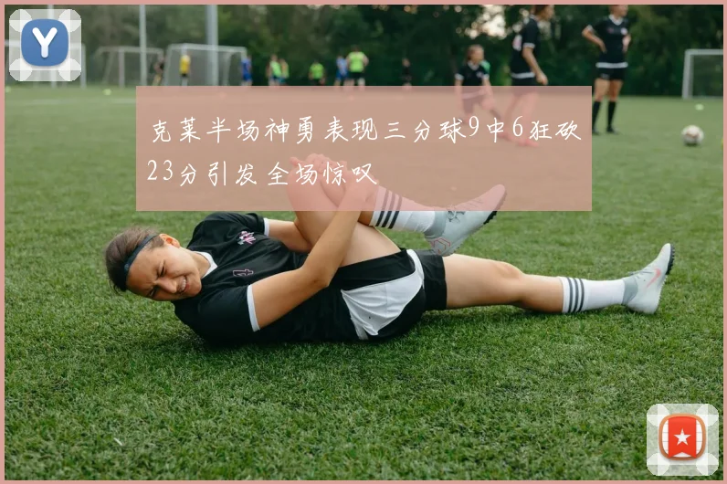 克莱半场神勇表现三分球9中6狂砍23分引发全场惊叹