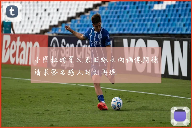 小图拉姆寻父亲旧球衣向偶像阿德请求签名感人时刻再现