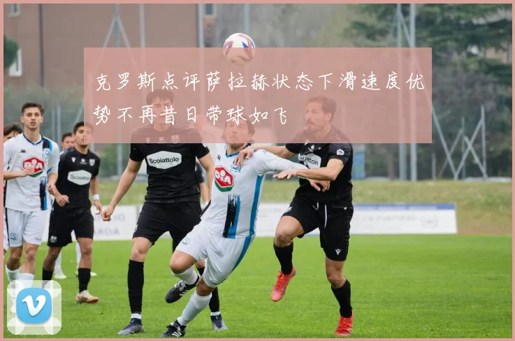 克罗斯点评萨拉赫状态下滑速度优势不再昔日带球如飞