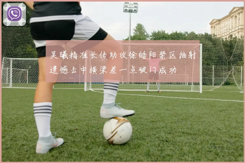 吴曦精准长传助攻徐皓阳禁区抽射遗憾击中横梁差一点破门成功