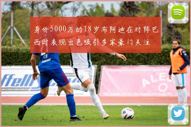 身价5000万的18岁布阿迪在对阵巴西时表现出色吸引多家豪门关注