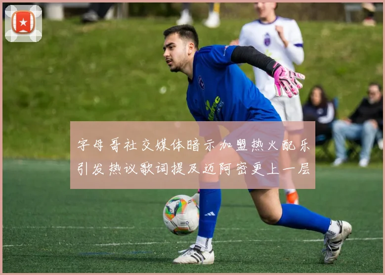 字母哥社交媒体暗示加盟热火配乐引发热议歌词提及迈阿密更上一层楼
